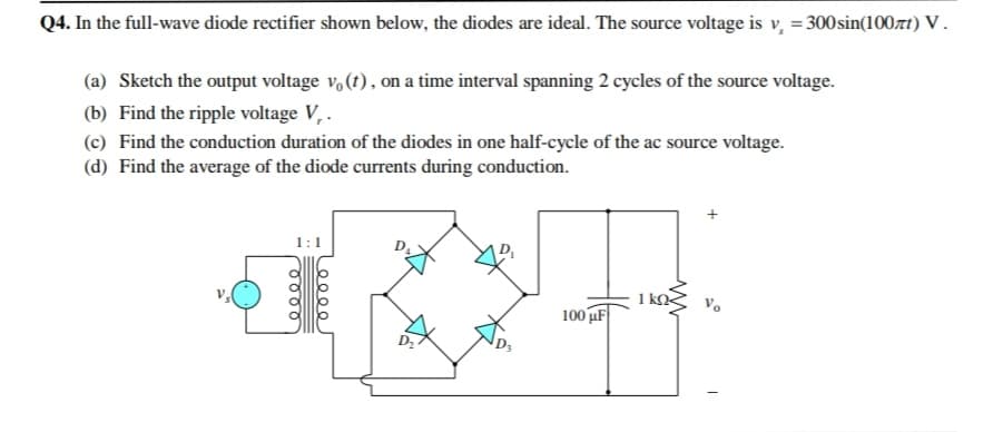 Q4. In the full-wave diode rectifier shown below, the diodes are ideal. The source voltage is v, = 300 sin(100rt) V .
(a) Sketch the output voltage v, (1), on a time interval spanning 2 cycles of the source voltage.
(b) Find the ripple voltage V, .
(c) Find the conduction duration of the diodes in one half-cycle of the ac source voltage.
(d) Find the average of the diode currents during conduction.
1:1
D,
1 kQ<
100 uF
0000
ooe
