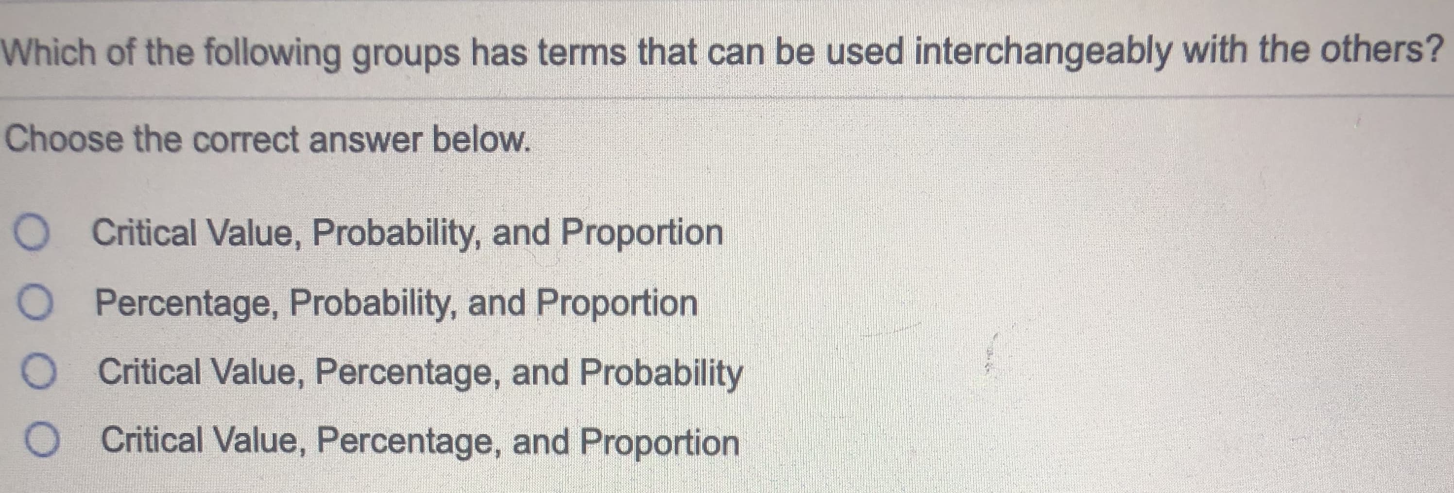 Which of the following groups has terms that can be used interchangeably with the others?
Choose the correct answer below.
O Critical Value, Probability, and Proportion
O Percentage, Probability, and Proportion
