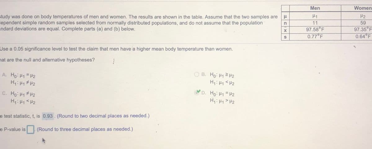 Men
Women
H2
study was done on body temperatures of men and women. The results are shown in the table. Assume that the two samples are u
lependent simple random samples selected from normally distributed populations, and do not assume that the population
andard deviations are equal. Complete parts (a) and (b) below.
11
59
97.58°F
97.35°F
0.77 F
0.64°F
Use a 0.05 significance level to test the claim that men have a higher mean body temperature than women.
nat are the null and alternative hypotheses?
O B. Ho: H12 H2
H1: H1 <H2
A. Ho: H1=H2
C. Ho: 41#H2
D. Ho: H1=H2
Hq:H1> H2
e test statistic, t, is 0.93 (Round to two decimal places as needed.)
e P-value is
(Round to three decimal places as needed.)
