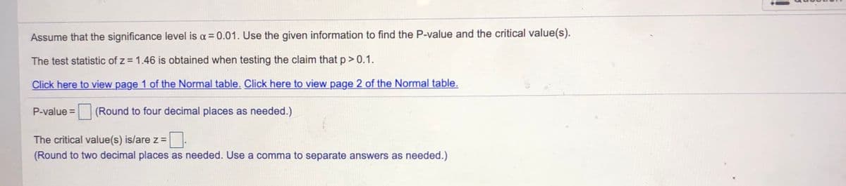 Assume that the significance level is a = 0.01. Use the given information to find the P-value and the critical value(s).
The test statistic of z = 1.46 is obtained when testing the claim that p> 0.1.
Click here to view page 1 of the Normal table. Click here to view page 2 of the Normal table.
P-value =
(Round to four decimal places as needed.)
The critical value(s) is/are z=
(Round to two decimal places as needed. Use a comma to separate answers as needed.)
