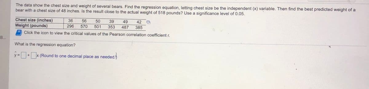 The data show the chest size and weight of several bears. Find the regression equation, letting chest size be the independent (x) variable. Then find the best predicted weight of a
bear with a chest size of 48 inches. Is the result close to the actual weight of 518 pounds? Use a significance level of 0.05.
Chest size (inches)
Weight (pounds)
36
56
50
39
49
42
296
570
501
353
487
385
Click the icon to view the critical values of the Pearson correlation coefficient r.
B...
What is the regression equation?
y=+x (Round to one decimal place as
needed
