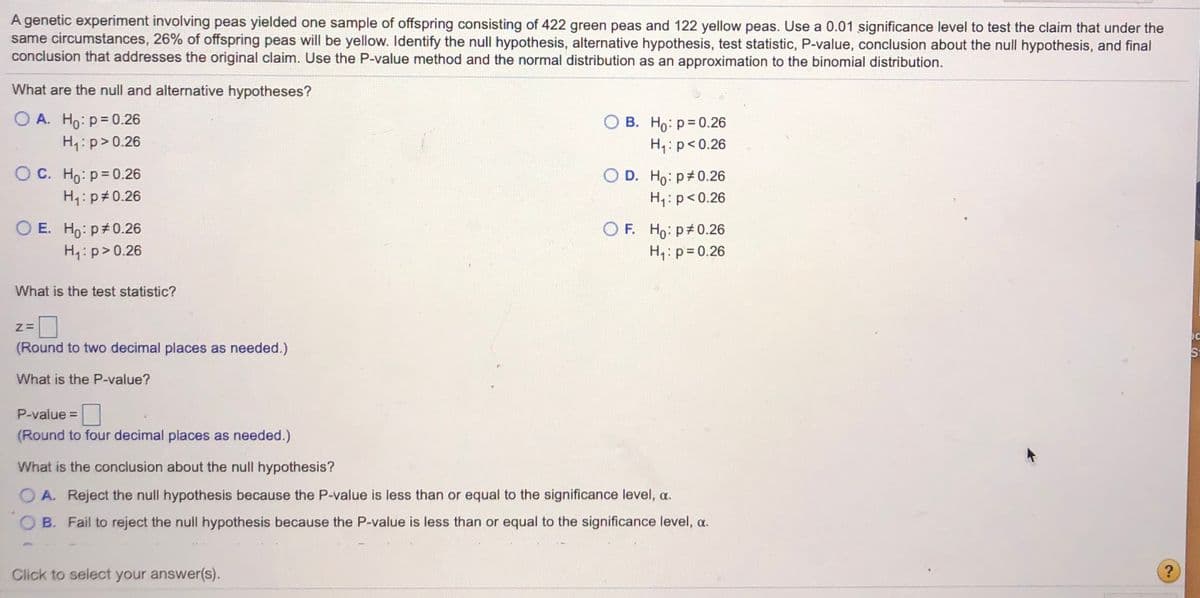 A genetic experiment involving peas yielded one sample of offspring consisting of 422 green peas and 122 yellow peas. Use a 0.01 significance level to test the claim that under the
same circumstances, 26% of offspring peas will be yellow. Identify the null hypothesis, alternative hypothesis, test statistic, P-value, conclusion about the null hypothesis, and final
conclusion that addresses the original claim. Use the P-value method and the normal distribution as an approximation to the binomial distribution.
What are the null and alternative hypotheses?
O A. Ho: p= 0.26
H1: p>0.26
O B. Ho: p= 0.26
H,:p<0.26
O C. Ho: p= 0.26
O D. Ho: p 0.26
H,: p<0.26
H,: p#0.26
O F. Ho: p 0.26
O E. Ho: p#0.26
H4:p> 0.26
H1: p= 0.26
What is the test statistic?
(Round to two decimal places as needed.)
St
What is the P-value?
P-value =
(Round to four decimal places as needed.)
What is the conclusion about the null hypothesis?
A. Reject the null hypothesis because the P-value is less than or equal to the significance level, a.
B. Fail to reject the null hypothesis because the P-value is less than or equal to the significance level, a.
Click to select your answer(s).
