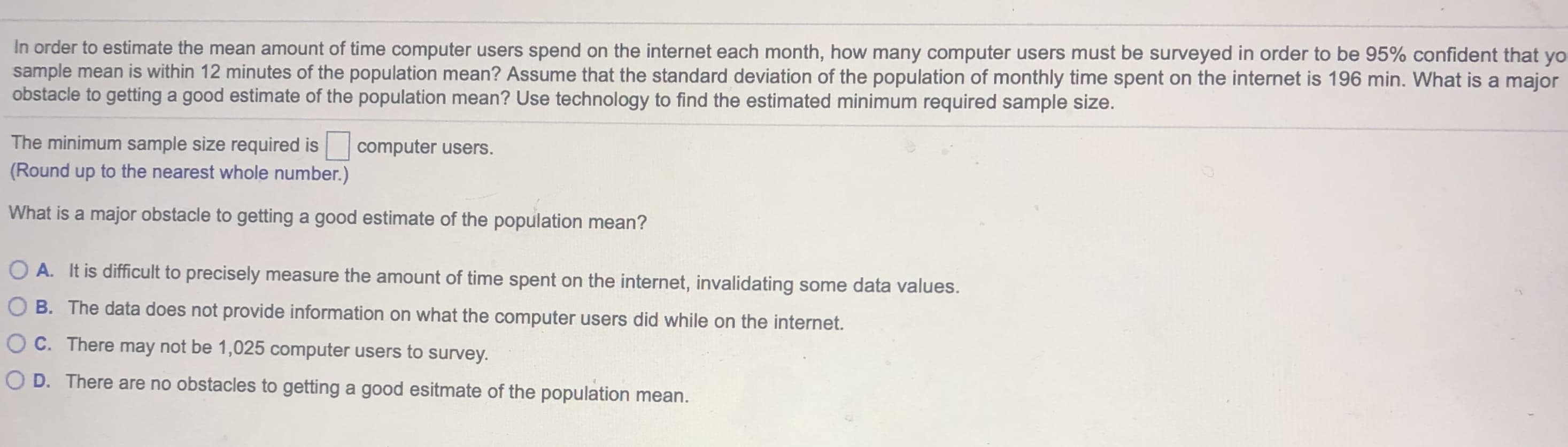 In order to estimate the mean amount of time computer users spend on the internet each month, how many computer users must be surveyed in order to be 95% confident that y
sample mean is within 12 minutes of the population mean? Assume that the standard deviation of the population of monthly time spent on the internet is 196 min. What is a majon
obstacle to getting a good estimate of the population mean? Use technology to find the estimated minimum required sample size.
The minimum sample size required is
computer users.
(Round up to the nearest whole number.)
What is a major obstacle to getting a good estimate of the population mean?
O A. It is difficult to precisely measure the amount of time spent on the internet, invalidating some data values.
O B. The data does not provide information on what the computer users did while on the internet.
O C. There may not be 1,025 computer users to survey.
O D. There are no obstacles to getting a good esitmate of the population mean.
