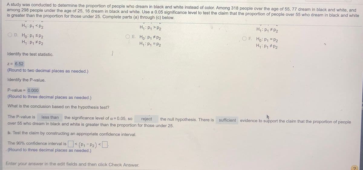 A study was conducted to determine the proportion of people who dream in black and white instead of color. Among 318 people over the age of 55, 77 dream in black and white, and
among 298 people under the age of 25, 16 dream in black and white. Use a 0.05 significance level to test the claim that the proportion of people over 55 who dream in black and white
is greater than the proportion for those under 25. Complete parts (a) through (c) below.
H4: P1 <P2
H: P1 > P2
H: P1 #P2
O D. Ho: P1 SP2
H1: P1#P2
O E. Ho: P1 P2
H1: P1 = P2
O F. Ho: P1 =P2
H1: P1 #P2
Identify the test statistic.
z= 6.52
(Round to two decimal places as needed.)
Identify the P-value.
P-value = 0.000
(Round to three decimal places as needed.)
What is the conclusion based on the hypothesis test?
The P-value is
less than
the significance level of a = 0.05, so
reject
the null hypothesis. There is sufficient evidence to support the claim that the proportion of people
over 55 who dream in black and white is greater than the proportion for those under 25.
b. Test the claim by constructing an appropriate confidence interval.
The 90% confidence interval is< (P1-P2) <
- (Round to three decimal places as needed.)
Enter your answer in the edit fields and then click Check Answer.
