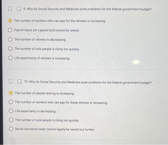 9. Why do Social Security and Medicare pose problems for the federal government budget?
The number of workers who can pay for the retirees is increasing.
O Payroll taxes are capped and cannot be raised.
O The number of retirees is decreasing.
The number of sick people is rising too quickly.
O Life expectancy of retirees is increasing.
10. Why do Social Security and Medicare pose problems for the federal government budget?
The number of people retiring is increasing.
The number of workers who can pay for these retirees is increasing.
Life expectancy is decreasing.
The number of sick people is rising too quickly.
Social insurance taxes cannot legally be raised any further.