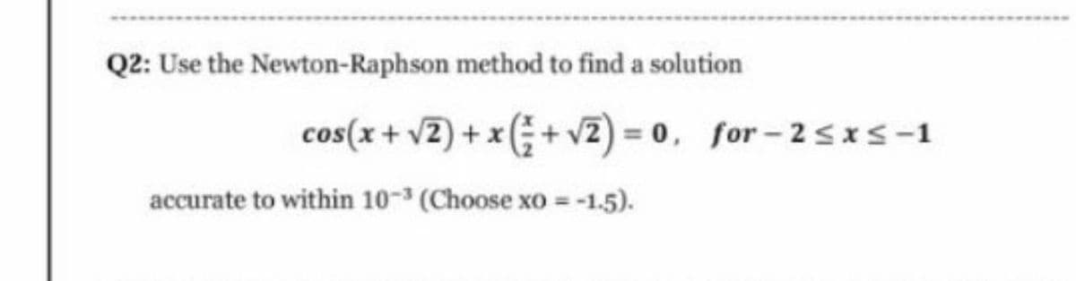 Q2: Use the Newton-Raphson method to find a solution
cos(x+ v2) + x(G+ v2) = 0, for - 2sxS-1
accurate to within 10-3 (Choose xo = -1.5).
