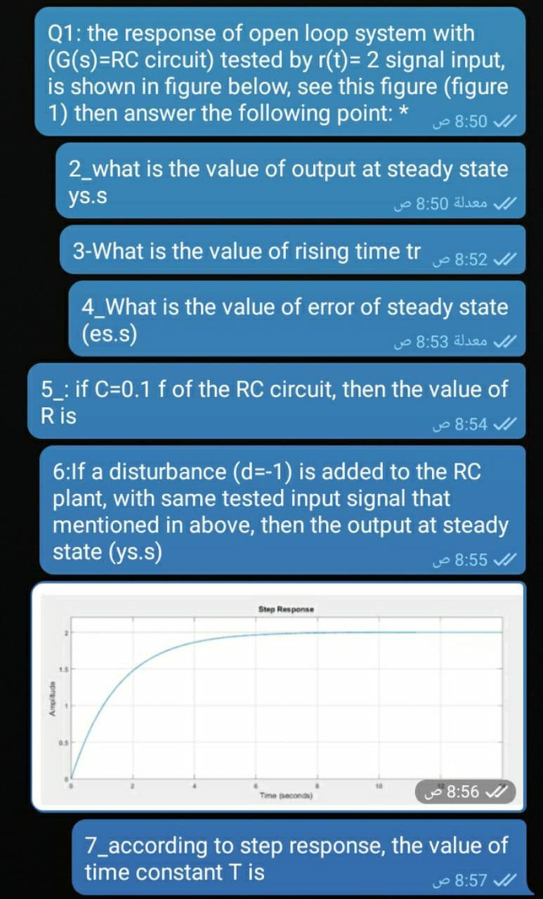 Q1: the response of open loop system with
(G(s)=RC circuit) tested by r(t)= 2 signal input,
is shown in figure below, see this figure (figure
1) then answer the following point: *
o 8:50 /
2_what is the value of output at steady state
ys.s
O 8:50 es /
3-What is the value of rising time tr
o 8:52 /
4_What is the value of error of steady state
(es.s)
o 8:53 les /
5 : if C=0.1 f of the RC circuit, then the value of
Ris
o 8:54 /
6:lf a disturbance (d=-1) is added to the RC
plant, with same tested input signal that
mentioned in above, then the output at steady
state (ys.s)
O 8:55 /
Step Response
8:56
Time (seconda)
7_according to step response, the value of
time constant T is
o 8:57 /
