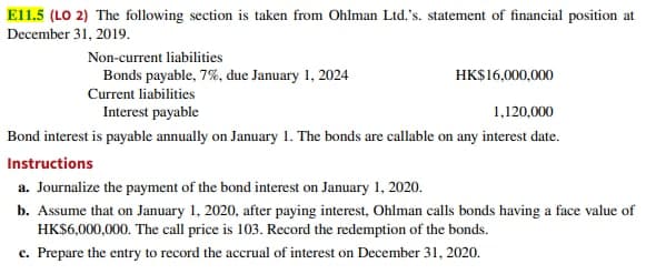 El1.5 (LO 2) The following section is taken from Ohlman Ltd.'s. statement of financial position at
December 31, 2019.
Non-current liabilities
Bonds payable, 7%, due January 1, 2024
HK$16,000,000
Current liabilities
Interest payable
1,120,000
Bond interest is payable annually on January 1. The bonds are callable on any interest date.
Instructions
a. Journalize the payment of the bond interest on January 1, 2020.
b. Assume that on January 1, 2020, after paying interest, Ohlman calls bonds having a face value of
HK$6,000,000. The call price is 103. Record the redemption of the bonds.
c. Prepare the entry to record the accrual of interest on December 31, 2020.
