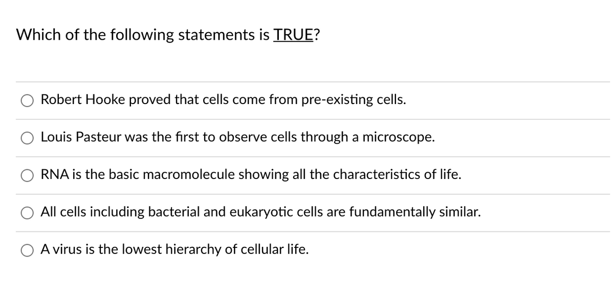 Which of the following statements is TRUE?
Robert Hooke proved that cells come from pre-existing cells.
Louis Pasteur was the first to observe cells through a microscope.
RNA is the basic macromolecule showing all the characteristics of life.
All cells including bacterial and eukaryotic cells are fundamentally similar.
A virus is the lowest hierarchy of cellular life.

