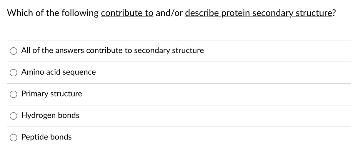 Which of the following contribute to and/or describe protein secondary structure?
All of the answers contribute to secondary structure
Amino acid sequence
Primary structure
O Hydrogen bonds
O Peptide bonds
