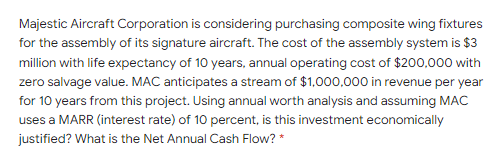 Majestic Aircraft Corporation is considering purchasing composite wing fixtures
for the assembly of its signature aircraft. The cost of the assembly system is $3
million with life expectancy of 10 years, annual operating cost of $200,000 with
zero salvage value. MAC anticipates a stream of $1,000,000 in revenue per year
for 10 years from this project. Using annual worth analysis and assuming MAC
uses a MARR (interest rate) of 10 percent, is this investment economically
justified? What is the Net Annual Cash Flow? *
