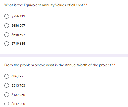 What is the Equivalent Annuity Values of all cost? *
O $756,112
O $686,297
$645,397
O $719,655
From the problem above what is the Annual Worth of the project? *
686,297
O $313,703
O $137,950
$847,620

