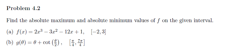 Problem 4.2
Find the absolute maximum and absolute minimum values of f on the given interval.
(a) f(x) = 2x³ — 3x² − 12x+1, [-2,3]
(b) g(0) = 0 + cot (/), [4]
