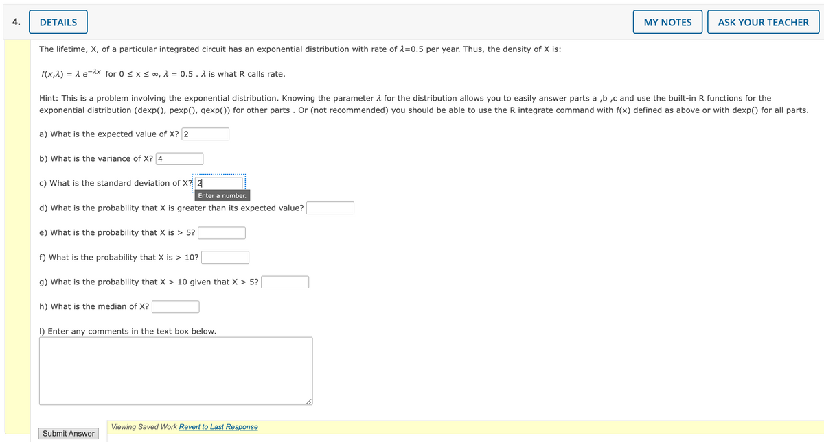 4.
DETAILS
a) What is the expected value of X? 2
The lifetime, X, of a particular integrated circuit has an exponential distribution with rate of λ=0.5 per year. Thus, the density of X is:
f(x,^) = λ e-^x for 0 ≤ x ≤ ∞, λ = 0.5. is what R calls rate.
Hint: This is a problem involving the exponential distribution. Knowing the parameter for the distribution allows you to easily answer parts a,b,c and use the built-in R functions for the
exponential distribution (dexp(), pexp(), qexp()) for other parts. Or (not recommended) you should be able to use the R integrate command with f(x) defined as above or with dexp() for all parts.
b) What is the variance of X? 4
c) What is the standard deviation of X? 2
Enter a number.
d) What is the probability that X is greater than its expected value?
e) What is the probability that X is > 5?
f) What is the probability that X is > 10?
g) What is the probability that X > 10 given that X > 5?
h) What is the median of X?
1) Enter any comments in the text box below.
Submit Answer
MY NOTES
Viewing Saved Work Revert to Last Response
ASK YOUR TEACHER
