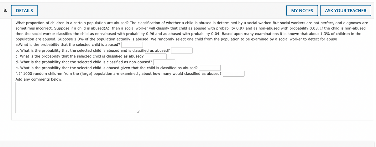 8.
DETAILS
MY NOTES
li
ASK YOUR TEACHER
What proportion of children in a certain population are abused? The classification of whether a child is abused is determined by a social worker. But social workers are not perfect, and diagnoses are
sometimes incorrect. Suppose if a child is abused (A), then a social worker will classify that child as abused with probability 0.97 and as non-abused with probability 0.03. If the child is non-abused
then the social worker classifies the child as non-abused with probability 0.96 and as abused with probability 0.04. Based upon many examinations it is known that about 1.3% of children in the
population are abused. Suppose 1.3% of the population actually is abused. We randomly select one child from the population to be examined by a social worker to detect for abuse
a. What is the probability that the selected child is abused?
b. What is the probability that the selected child is abused and is classified as abused?
c. What is the probability that the selected child is classified as abused?
d. What is the probability that the selected child is classified as non-abused?
e. What is the probability that the selected child is abused given that the child is classified as abused?
f. If 1000 random children from the (large) population are examined, about how many would classified as abused?
Add any comments below.