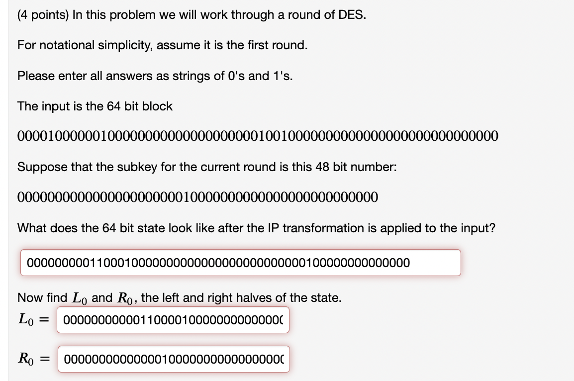 (4 points) In this problem we will work through a round of DES.
For notational simplicity, assume it is the first round.
Please enter all answers as strings of 0's and 1's.
The input is the 64 bit block
0000100000010000000000000000000010010000000000000000000000000000
Suppose that the subkey for the current round is this 48 bit number:
000000000000000000000010000000000000000000000000
What does the 64 bit state look like after the IP transformation is applied to the input?
0000000001100010000000000000000000000000100000000000000
Now find Lo and Ro, the left and right halves of the state.
Lo =
00000000000110000100000000000000
Ro = 00000000000000100000000000000000