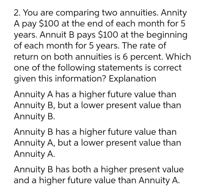 2. You are comparing two annuities. Annity
A pay $100 at the end of each month for 5
years. Annuit B pays $100 at the beginning
of each month for 5 years. The rate of
return on both annuities is 6 percent. Which
one of the following statements is correct
given this information? Explanation
Annuity A has a higher future value than
Annuity B, but a lower present value than
Annuity B.
Annuity B has a higher future value than
Annuity A, but a lower present value than
Annuity A.
Annuity B has both a higher present value
and a higher future value than Annuity A.
