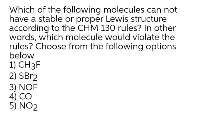 Which of the following molecules can not
have a stable or proper Lewis structure
according to the CHM 130 rules? In other
words, which molecule would violate the
rules? Choose from the following options
below
1) CH3F
2) SBr2
3) NOF
4) CO
5) NO2
