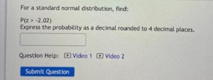 For a standard normal distribution, find:
P(z > -2.02)
Express the probability as a decimal rounded to 4 decimal places.
Question Help: DVideo 1 Video 2
Submit Question
