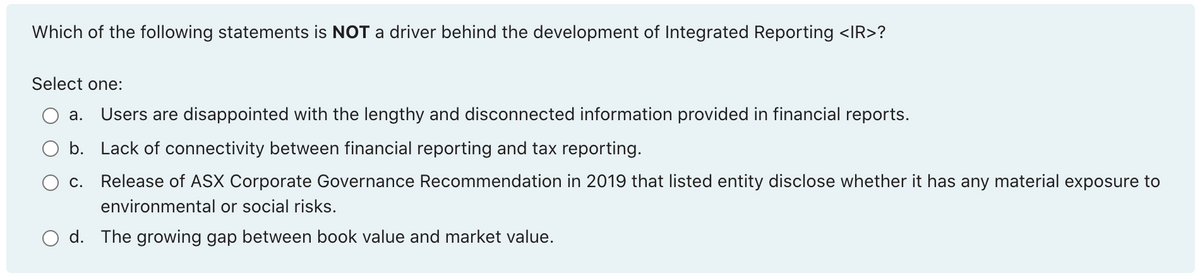 Which of the following statements is NOT a driver behind the development of Integrated Reporting <IR>?
Select one:
а.
Users are disappointed with the lengthy and disconnected information provided in financial reports.
O b. Lack of connectivity between financial reporting and tax reporting.
c. Release of ASX Corporate Governance Recommendation in 2019 that listed entity disclose whether it has any material exposure to
environmental or social risks.
d. The growing gap between book value and market value.
