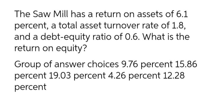 The Saw Mill has a return on assets of 6.1
percent, a total asset turnover rate of 1.8,
and a debt-equity ratio of 0.6. What is the
return on equity?
Group of answer choices 9.76 percent 15.86
percent 19.03 percent 4.26 percent 12.28
percent
