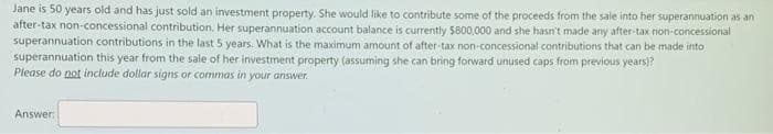 Jane is 50 years old and has just sold an investment property. She would like to contribute some of the proceeds from the sale into her superannuation as an
after-tax non-concessional contribution. Her superannuation account balance is currently $800,000 and she hasn't made any after-tax non-concessional
superannuation contributions in the last 5 years. What is the maximum amount of after-tax non-concessional contributions that can be made into
superannuation this year from the sale of her investment property (assuming she can bring forward unused caps from previous years)?
Please do not include dollar signs or commas in your answer.
Answer:
