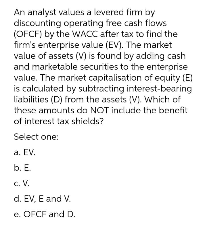 An analyst values a levered firm by
discounting operating free cash flows
(OFCF) by the WACC after tax to find the
firm's enterprise value (EV). The market
value of assets (V) is found by adding cash
and marketable securities to the enterprise
value. The market capitalisation of equity (E)
is calculated by subtracting interest-bearing
liabilities (D) from the assets (V). Which of
these amounts do NOT include the benefit
of interest tax shields?
Select one:
a. EV.
b. Е.
с. V.
d. EV, E and V.
e. OFCF and D.
