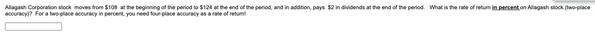 Allagash Corporation stock moves from $108 at the beginning of the period to $124 at the end of the period, and in addition, pays $2 in dividends at the end of the period. What is the rate of return in percent on Allagash stock (two-place
accuracy)? For a two-place accuracy in percent, you need four-place accuracy as a rate of return!
