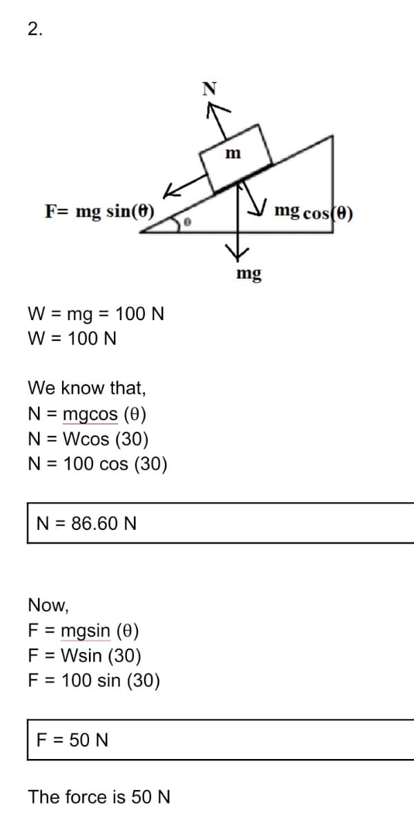 2.
F= mg sin(8)
mg cos(0)
mg
W = mg = 100N
W = 100 N
%3D
We know that,
N = mgcos (0)
N = Wcos (30)
N = 100 cos (30)
N = 86.60 N
Now,
F = mgsin (0)
F = Wsin (30)
F = 100 sin (30)
F = 50 N
The force is 50 N
