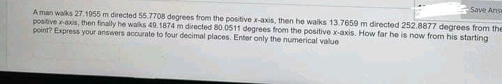 Save Ans
A man walks 27.1955 m directed 55.7708 degrees from the positive x-axis, then he walks 13.7659 m directed 252.8877 degrees from the
positive x-axis, then finally he walks 49.1874 m directed 80.0511 degrees from the positive x-axis. How far he is now from his starting
point? Express your answers accurate to four decimal places. Enter only the numerical value
