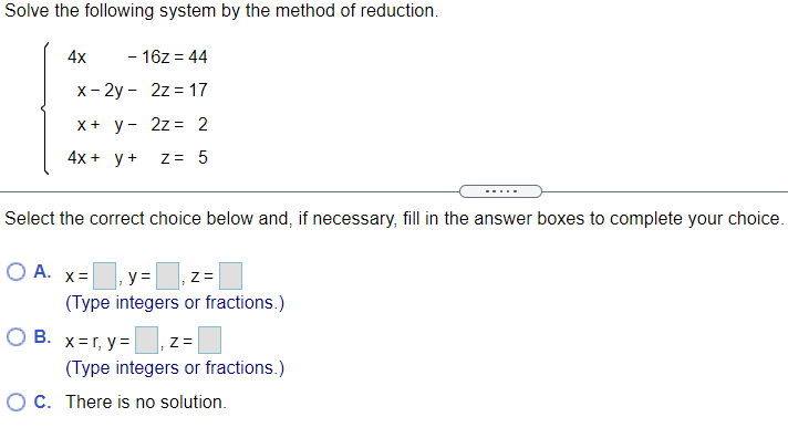 Solve the following system by the method of reduction.
4x
- 16z = 44
х- 2у - 2z%3D 17
X+ y- 2z = 2
4x + y+
Z= 5
-....
Select the correct choice below and, if necessary, fill in the answer boxes to complete your choice.
O A.
X =
y =
(Type integers or fractions.)
O B. x=r, y=
(Type integers or fractions.)
O C. There is no solution.
