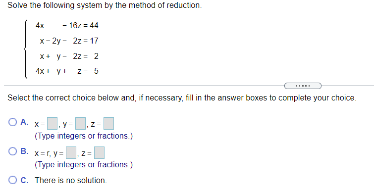 Solve the following system by the method of reduction.
4x
- 16z = 44
x- 2y - 2z = 17
X+ y- 2z = 2
4x + у+
Z= 5
Select the correct choice below and, if necessary, fill in the answer boxes to complete your choice.
OA.
y =
Z=
(Type integers or fractions.)
O B. x=r, y=
(Type integers or fractions.)
O C. There is no solution.
