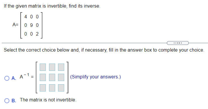 If the given matrix is invertible, find its inverse.
4 0 0
A= 0 9 0
0 0 2
Select the correct choice below and, if necessary, fill in the answer box to complete your choice.
O A. A-1=
(Simplify your answers.)
%3D
B. The matrix is not invertible.
