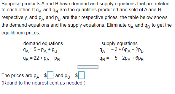 Suppose products A and B have demand and supply equations that are related
to each other. If q, and qp are the quantities produced and sold of A and B,
respectively, and paA and pg are their respective prices, the table below shows
the demand equations and the supply equations. Eliminate qa and q, to get the
equilibrium prices.
demand equations
9A = 5 - PA + PB
Яв 3 22 + РА - Рв
supply equations
9A = - 3+ 6PA - 2pB
9B = - 5- 2pA + 6pB
.....
The prices are PA = $|
and pe = S
(Round to the nearest cent as needed.)

