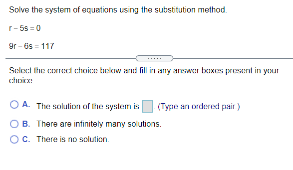 Solve the system of equations using the substitution method.
r- 5s = 0
9r - 6s = 117
.....
Select the correct choice below and fill in any answer boxes present in your
choice.
O A. The solution of the system is
(Type an ordered pair.)
O B. There are infinitely many solutions.
O C. There is no solution.
