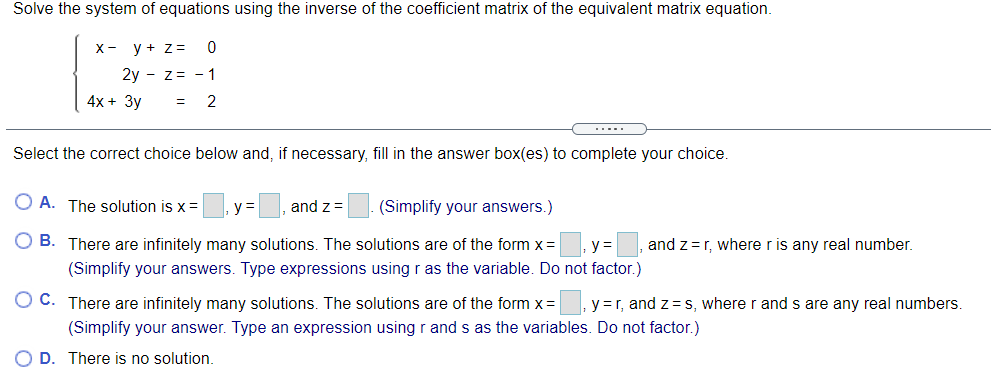 Solve the system of equations using the inverse of the coefficient matrix of the equivalent matrix equation.
X-
y + z =
2y - z= - 1
4х + Зу
%3D
2
Select the correct choice below and, if necessary, fill in the answer box(es) to complete your choice.
O A. The solution is x =
and z =
(Simplify your answers.)
O B. There are infinitely many solutions. The solutions are of the form x= y=
and z=r, where r is any real number.
(Simplify your answers. Type expressions usingr as the variable. Do not factor.)
O C. There are infinitely many solutions. The solutions are of the form x =
y =r, and z=S, where r and s are any real numbers.
(Simplify your answer. Type an expression usingr and s as the variables. Do not factor.)
O D. There is no solution.
