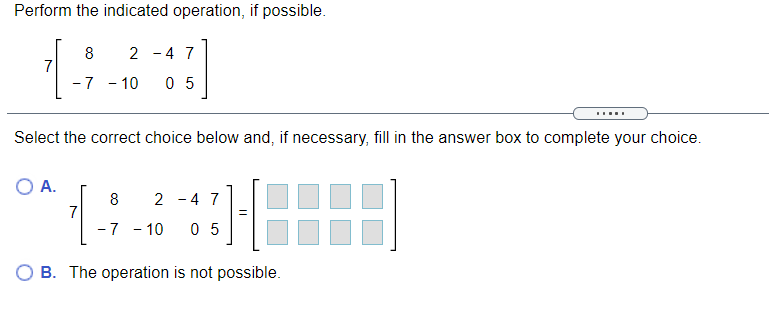 Perform the indicated operation, if possible.
8
2 - 4 7
7
-7 - 10
0 5
Select the correct choice below and, if necessary, fill in the answer box to complete your choice.
O A.
8
2 - 4 7
7
-7 - 10
0 5
O B. The operation is not possible.
