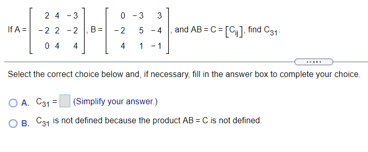 2 4 - 3
0 - 3
If A =
- 2
5 - 4
and AB = C = [C], find C31.
-2 2 -2
B =
0 4
4
4
1 - 1
Select the correct choice below and, if necessary, fill in the answer box to complete your choice.
O A. C31 =
|(Simplify your answer.)
OB C31 is not defined because the product AB = C is not defined.
3.
