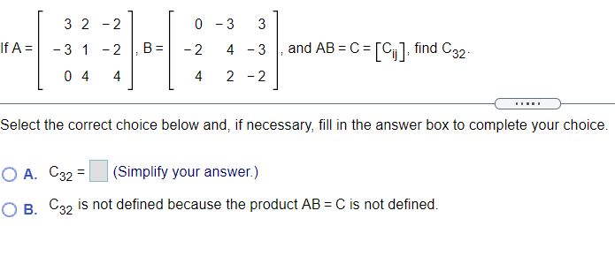 3 2 - 2
0 - 3
3
If A =
- 3 1 -2
- 2
and AB = C = [C], find C32.
B =
4 - 3
0 4
4
4
2 -2
Select the correct choice below and, if necessary, fill in the answer box to complete your choice.
O A. C32 =
(Simplify your answer.)
O B. C32 is not defined because the product AB = C is not defined.
