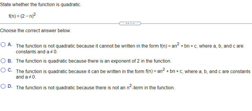 State whether the function is quadratic.
f(n) = (2 – n)?
.....
Choose the correct answer below.
O A. The function is not quadratic because it cannot be written in the form f(n) = an? + bn + c, where a, b, and c are
constants and a +0.
O B. The function is quadratic because there is an exponent of 2 in the function.
O C. The function is quadratic because it can be written in the form f(n) = an2 + bn + C, where a, b, and c are constants
and a +0.
O D. The function is not quadratic because there is not an n2-term in the function.
