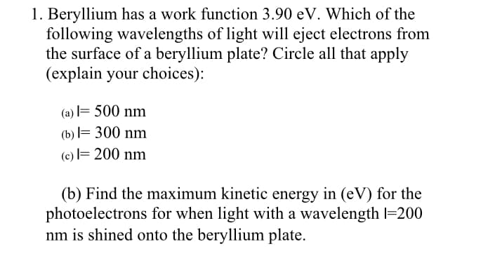 1. Beryllium has a work function 3.90 eV. Which of the
following wavelengths of light will eject electrons from
the surface of a beryllium plate? Circle all that apply
(explain your choices):
(a) = 500 nm
(b) l= 300 nm
(c) = 200 nm
(b) Find the maximum kinetic energy in (eV) for the
photoelectrons for when light with a wavelength l=200
nm is shined onto the beryllium plate.
