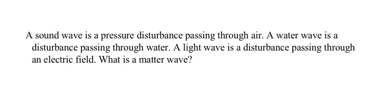 A sound wave is a pressure disturbance passing through air. A water wave is a
disturbance passing through water. A light wave is a disturbance passing through
an electric field. What is a matter wave?
