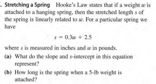 . Stretching a Spring Hooke's Law states that if a weight w is
attached to a hanging spring, then the stretched length s of
the spring is linearly related to w. For a particular spring we
have
s = 0.3w + 2.5
where s is measured in inches and w in pounds.
(a) What do the slope and s-intercept in this equation
represent?
(b) How long is the spring when a 5-lb weight is
attached?
