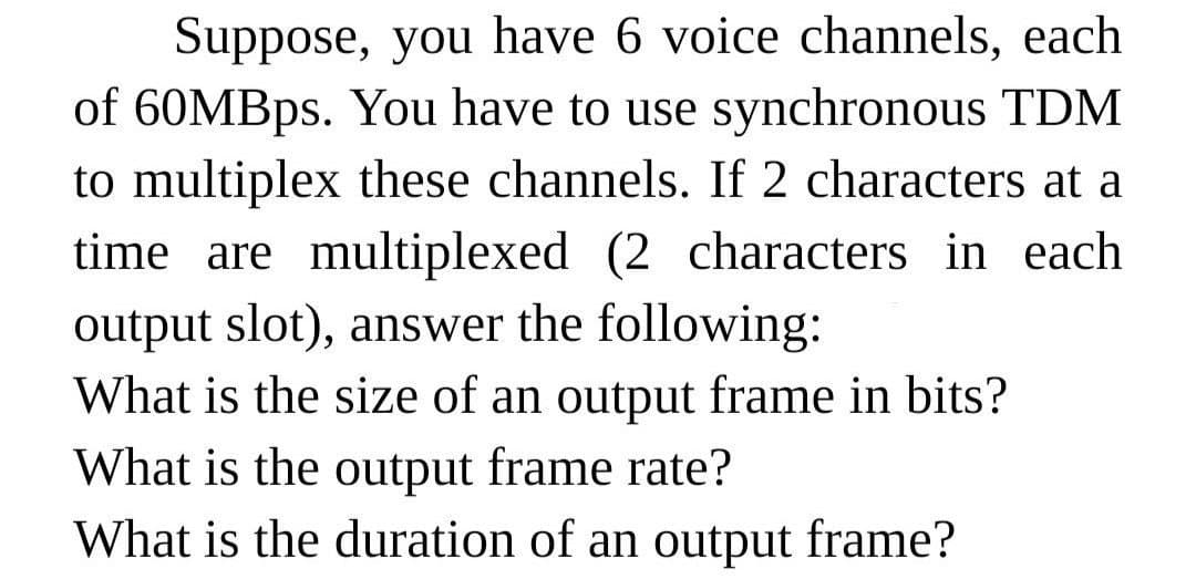 Suppose, you have 6 voice channels, each
of 60MBps. You have to use synchronous TDM
to multiplex these channels. If 2 characters at a
time are multiplexed (2 characters in each
output slot), answer the following:
What is the size of an output frame in bits?
What is the output frame rate?
What is the duration of an output frame?