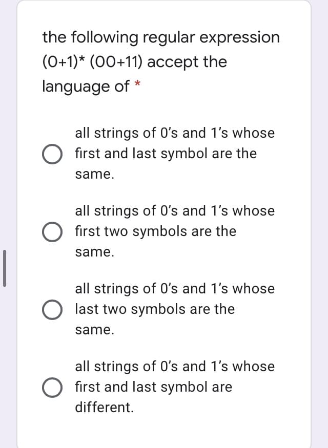 the following regular expression
(0+1)* (00+11) accept the
language of
all strings of 0's and 1's whose
O first and last symbol are the
same.
all strings of 0's and 1's whose
O first two symbols are the
same.
all strings of 0's and 1's whose
O last two symbols are the
same.
all strings of 0's and 1's whose
O first and last symbol are
different.