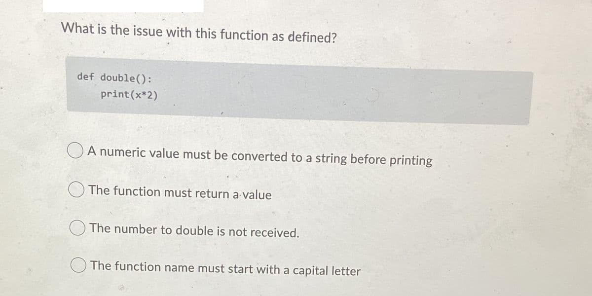 What is the issue with this function as defined?
def double():
print (x*2)
A numeric value must be converted to a string before printing
The function must return a value
The number to double is not received.
The function name must start with a capital letter