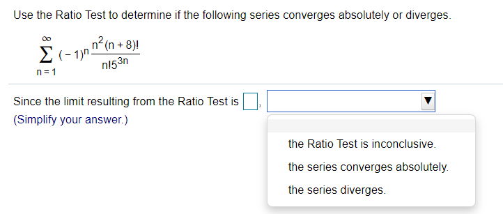 Use the Ratio Test to determine if the following series converges absolutely or diverges.
n2 (n + 8)!
E (- 1)n
n153n
00
n=1
Since the limit resulting from the Ratio Test is
(Simplify your answer.)
the Ratio Test is inconclusive.
the series converges absolutely.
the series diverges.

