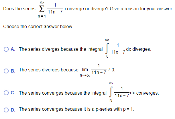 00
Does the series 2
1
converge or diverge? Give a reason for your answer.
11n - 7
n= 1
Choose the correct answer below.
00
1
O A. The series diverges because the integral 11x-7dx diverges.
B. The series diverges because lim
1
+0.
11n -7
n-00
00
1
OC. The series converges because the integral J 1 1x –7
Tx converges.
D. The series converges because it is a p-series with p = 1.
