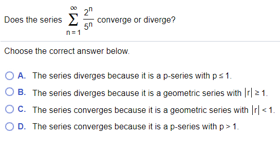 2n
converge or diverge?
5n
n= 1
Does the series
Choose the correct answer below.
O A. The series diverges because it is a p-series with ps1.
O B. The series diverges because it is a geometric series with r| >1.
O C. The series converges because it is a geometric series with Ir| <1.
D. The series converges because it is a p-series with p> 1.
