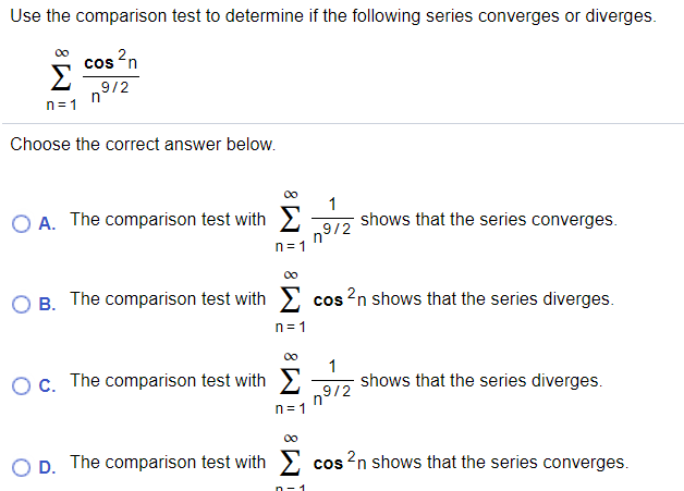 Use the comparison test to determine if the following series converges or diverges.
cos 'n
Σ
9/2
n
n= 1
Choose the correct answer below.
O A. The comparison test with
shows that the series converges.
n9/2
n= 1
00
B. The comparison test with
cos 2n shows that the series diverges.
1=ח
00
Oc. The comparison test with
1
shows that the series diverges.
n9/2
n= 1
00
D. The comparison test with
cos ?n shows that the series converges.
